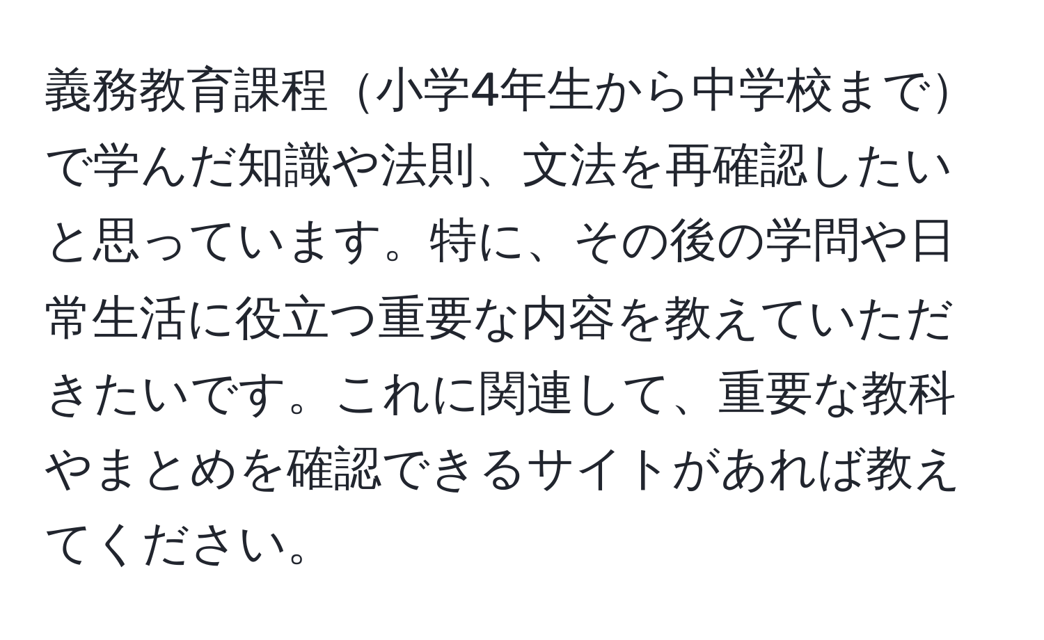 義務教育課程小学4年生から中学校までで学んだ知識や法則、文法を再確認したいと思っています。特に、その後の学問や日常生活に役立つ重要な内容を教えていただきたいです。これに関連して、重要な教科やまとめを確認できるサイトがあれば教えてください。