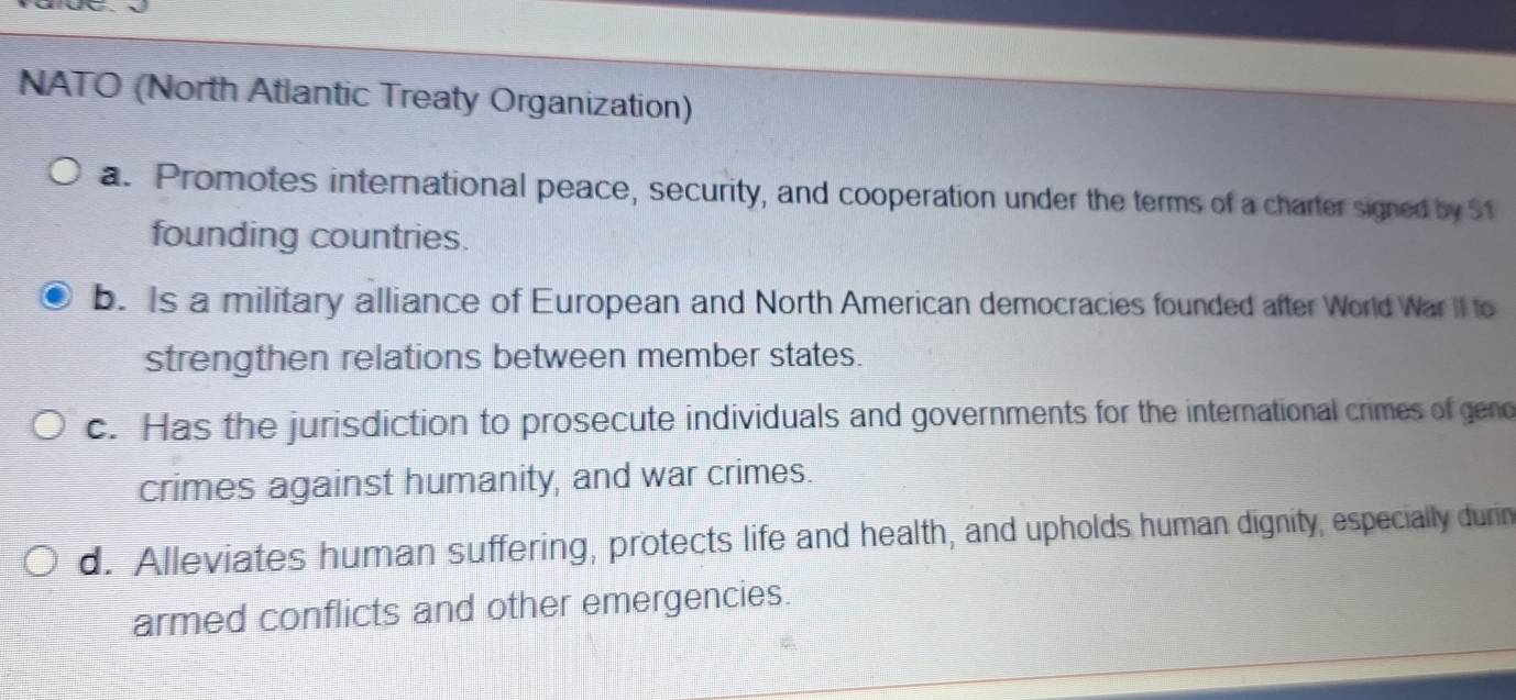 NATO (North Atlantic Treaty Organization)
a. Promotes international peace, security, and cooperation under the terms of a charter signed by S1
founding countries.
b. Is a military alliance of European and North American democracies founded after World War II to
strengthen relations between member states.
c. Has the jurisdiction to prosecute individuals and governments for the international crimes of geno
crimes against humanity, and war crimes.
d. Alleviates human suffering, protects life and health, and upholds human dignity, especially durin
armed conflicts and other emergencies.