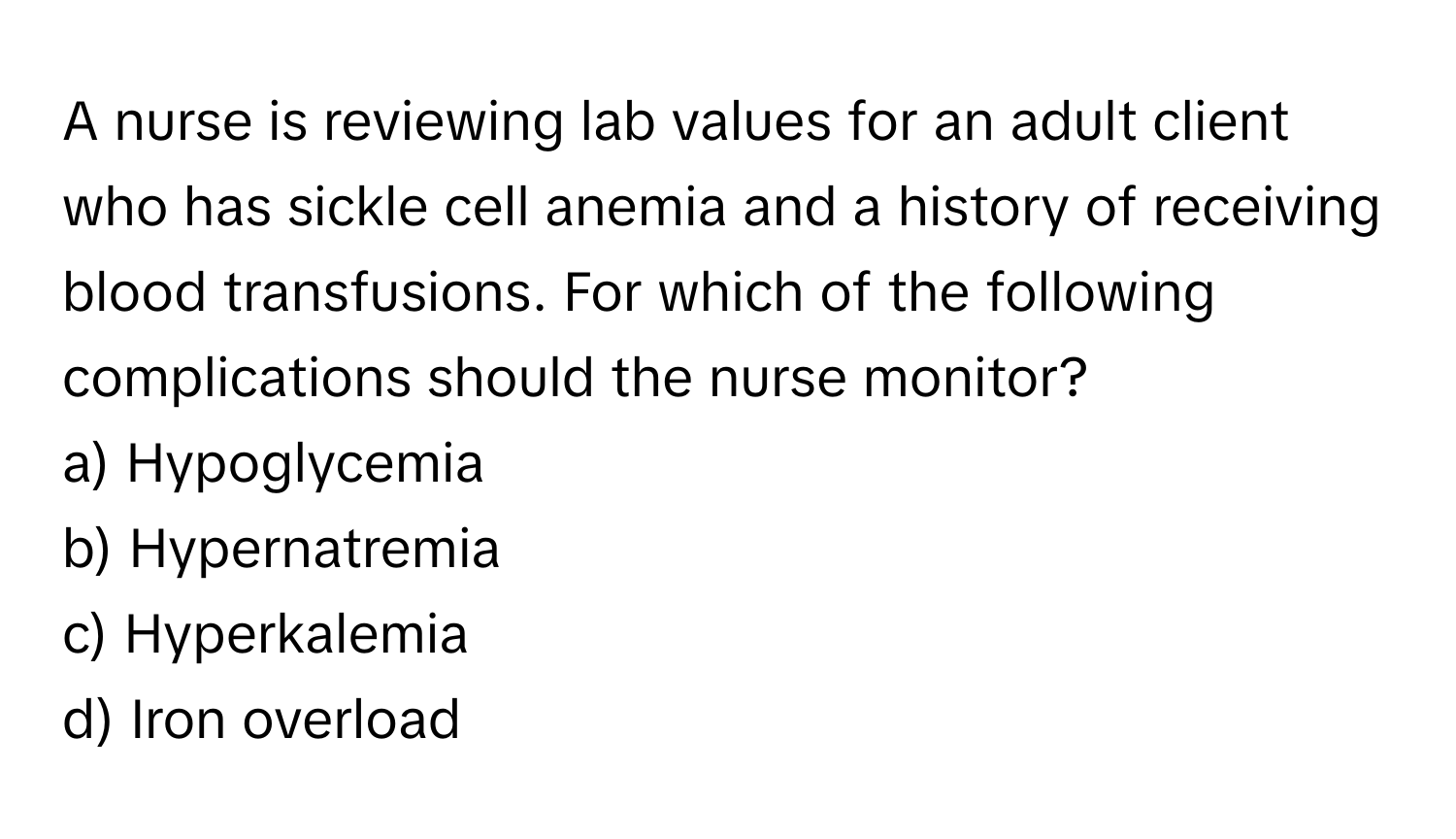 A nurse is reviewing lab values for an adult client who has sickle cell anemia and a history of receiving blood transfusions. For which of the following complications should the nurse monitor?

a) Hypoglycemia 
b) Hypernatremia 
c) Hyperkalemia 
d) Iron overload