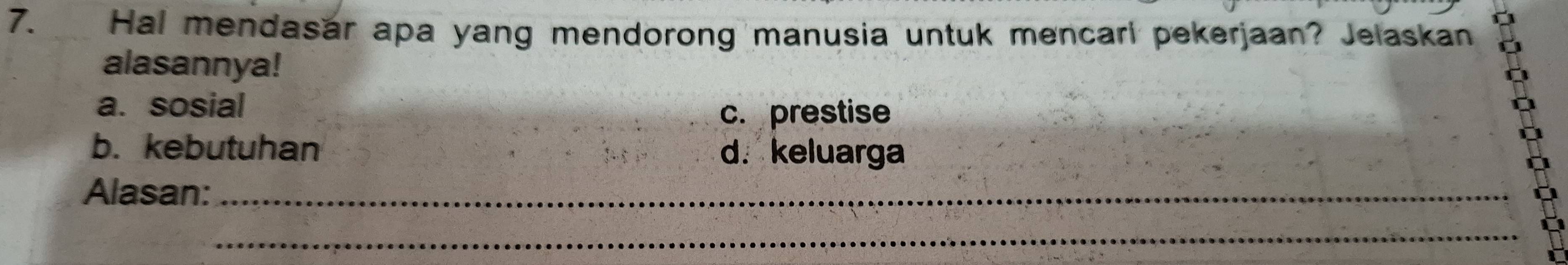 Hal mendasar apa yang mendorong manusia untuk mencari pekerjaan? Jelaskan
alasannya!
a. sosial
c. prestise
b. kebutuhan d. keluarga
Alasan:_
_