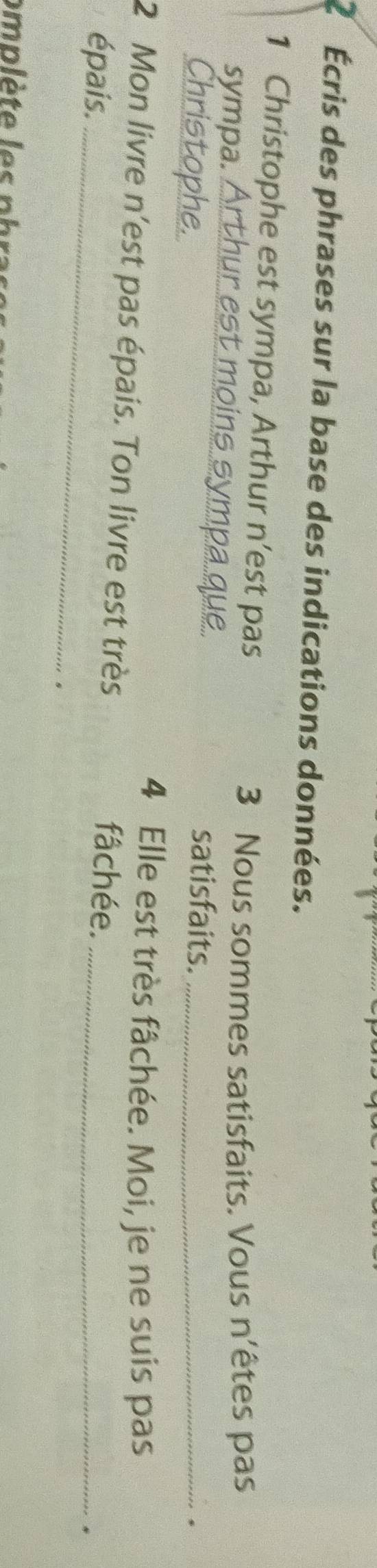 2 Écris des phrases sur la base des indications données. 
1 Christophe est sympa, Arthur n’est pas 
3 Nous sommes satisfaits. Vous n'êtes pas 
sympa. _st moins sym satisfaits._ 
Christophe. 
. 
4 Elle est très fâchée. Moi, je ne suis pas 
_ 
2 Mon livre n'est pas épais. Ton livre est très fâchée._ 
épais. 
. 
s