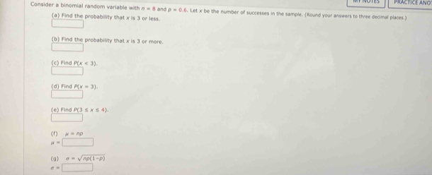 PRACTICE ANO 
Consider a binomial random variable with n=8 and rho =0.6. Let x be the number of successes in the sample. (Round your answers to three decimal places.) 
(a) Find the probability that x is 3 or less. 
(b) Find the probability that x is 3 or more. 
(c) Find P(x<3)
(d) Find P(x=3). 
(e) Find P(3≤ x≤ 4)
(f) mu =np
mu =□
(g) sigma =sqrt(np(1-p))
sigma =□