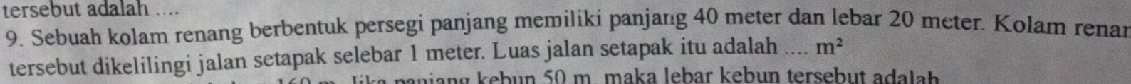 tersebut adalah .... 
9. Sebuah kolam renang berbentuk persegi panjang memiliki panjanıg 40 meter dan lebar 20 meter. Kolam renar 
tersebut dikelilingi jalan setapak selebar 1 meter. Luas jalan setapak itu adalah _ m^2
ta pa n ian g kebun 50 m. maka lebar kebun tersebut ada lh