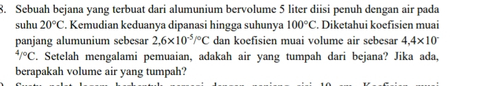 Sebuah bejana yang terbuat dari alumunium bervolume 5 liter diisi penuh dengan air pada 
suhu 20°C. Kemudian keduanya dipanasi hingga suhunya 100°C. Diketahui koefisien muai 
panjang alumunium sebesar 2,6* 10^(-5)/^circ C dan koefisien muai volume air sebesar 4,4* 10^-
4/^circ C C. Setelah mengalami pemuaian, adakah air yang tumpah dari bejana? Jika ada, 
berapakah volume air yang tumpah?