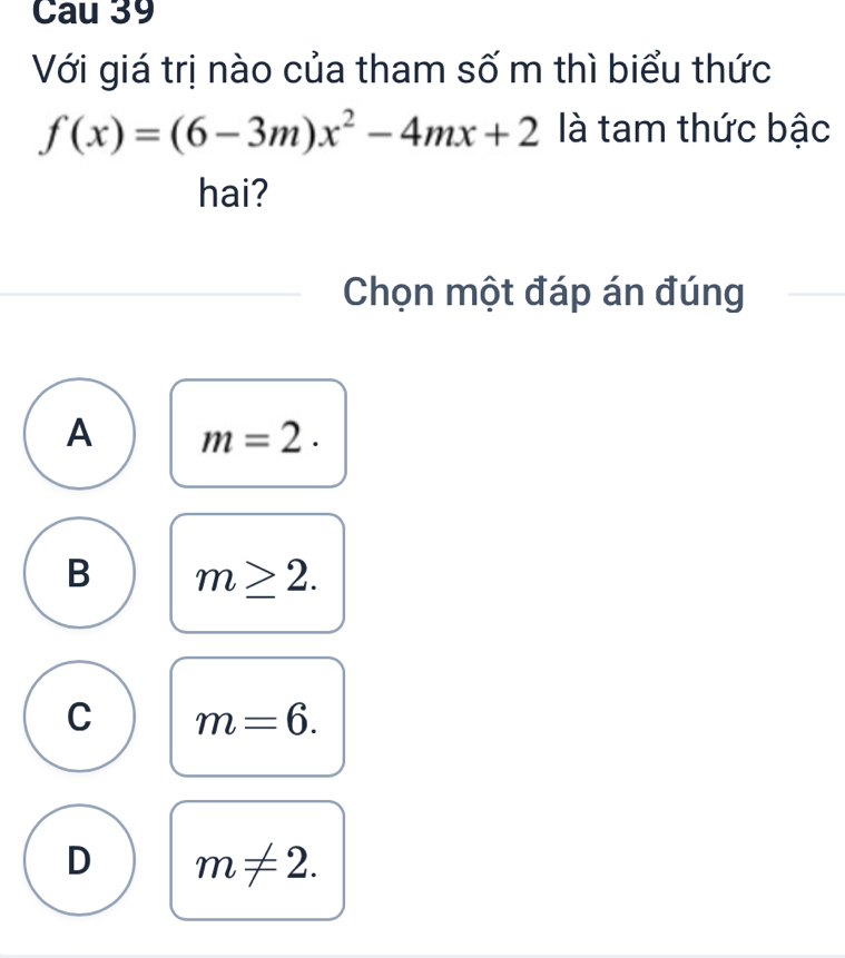 Cau 39
Với giá trị nào của tham số m thì biểu thức
f(x)=(6-3m)x^2-4mx+2 là tam thức bậc
hai?
Chọn một đáp án đúng
A m=2·
B m≥ 2.
C m=6.
D m!= 2.