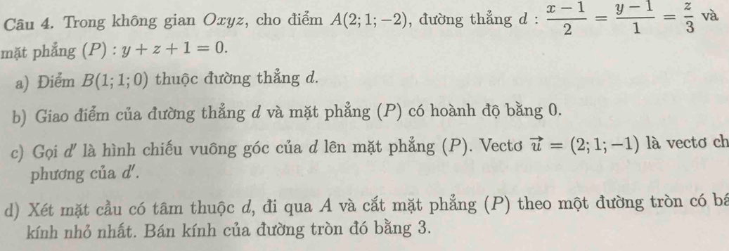 Trong không gian Oxyz, cho điểm A(2;1;-2) , đường thẳng d :  (x-1)/2 = (y-1)/1 = z/3  và 
mặt phẳng ( P):y+z+1=0. 
a) Điểm B(1;1;0) thuộc đường thẳng d. 
b) Giao điểm của đường thẳng d và mặt phẳng (P) có hoành độ bằng 0. 
c) Gọi d' là hình chiếu vuông góc của d lên mặt phẳng (P). Vectơ vector u=(2;1;-1) là vectơ ch 
phương của d '. 
d) Xét mặt cầu có tâm thuộc d, đi qua A và cắt mặt phẳng (P) theo một đường tròn có bá 
kính nhỏ nhất. Bán kính của đường tròn đó bằng 3.