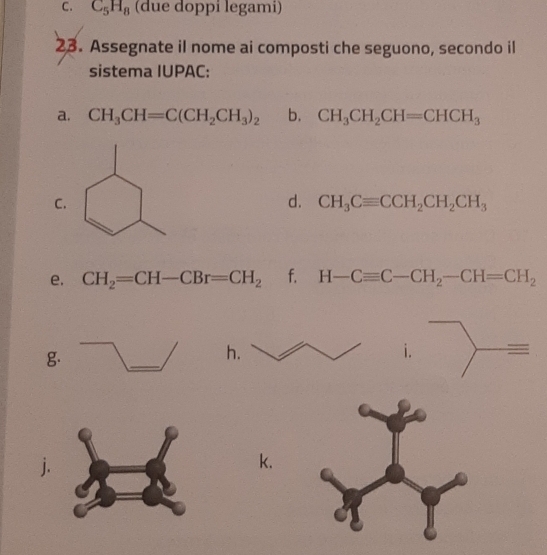 C_5H_8 (due doppi legami) 
23. Assegnate il nome ai composti che seguono, secondo il 
sistema IUPAC: 
a. CH_3CH=C(CH_2CH_3)_2 b. CH_3CH_2CH=CHCH_3
C. 
d. CH_3Cequiv CCH_2CH_2CH_3
e. CH_2=CH-CBr=CH_2 f. H-Cequiv C-CH_2-CH=CH_2
g. 
h. 
i. = 
. 
k.