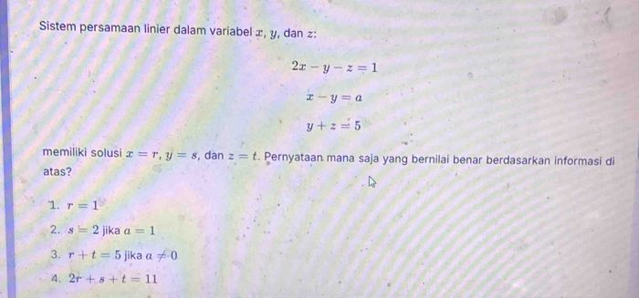 Sistem persamaan linier dalam variabel x, y, dan z :
2x-y-z=1
x-y=a
y+z=5
memiliki solusi x=r, y=s , dan z=t. Pernyataan mana saja yang bernilai benar berdasarkan informasi di
atas?
1. r=1
2. s=2 jika a=1
3. r+t=5 jika a!= 0
4. 2r+s+t=11