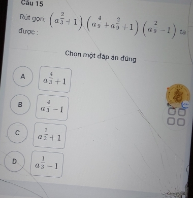 Rút gọn: (a^(frac 2)3+1)(a^(frac 4)9+a^(frac 2)9+1)(a^(frac 2)9-1) ta
được :
Chọn một đáp án đúng
A a^(frac 4)3+1
B a^(frac 4)3-1
C a^(frac 1)3+1
D a^(frac 1)3-1