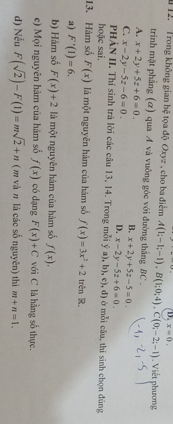 x=0. 
12. Trong không gian hệ tọa độ Oxyz , cho ba điểm A(1;-1;-1), B(1;0;4), C(0;-2;-1). Viết phương
trình mặt phẳng (α) qua A và vuông góc với đường thẳng BC.
A. x+2y+5z+6=0.
B. x+2y+5z-5=0.
C. x-2y-5z-6=0.
D. x-2y-5z+6=0. 
PHÀN II. Thí sinh trả lời các câu 13, 14. Trong mỗi ý a) ,b),c) (, d) ở mỗi câu, thí sinh chọn đúng
hoặc sai.
13. Hàm số F(x) là một nguyên hàm của hàm số f(x)=3x^2+2 trên R.
a) F'(1)=6.
b) Hàm số F(x)+2 là một nguyên hàm của hàm số f(x).
c) Mọi nguyên hàm của hàm số f(x) có dạng F(x)+C với C là hằng số thực.
d) Nếu F(sqrt(2))-F(1)=msqrt(2)+n ( m và n là các số nguyên) thì m+n=1.