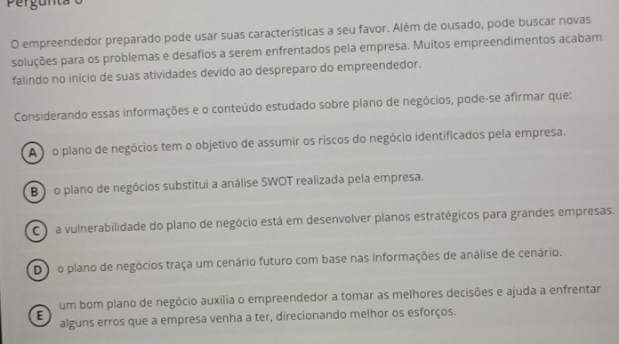 Pergunta
O empreendedor preparado pode usar suas características a seu favor. Além de ousado, pode buscar novas
soluções para os problemas e desafios a serem enfrentados pela empresa. Muitos empreendimentos acabam
falindo no início de suas atividades devido ao despreparo do empreendedor.
Considerando essas informações e o conteúdo estudado sobre plano de negócios, pode-se afirmar que:
A o plano de negócios tem o objetivo de assumir os riscos do negócio identificados pela empresa.
B ) o plano de negócios substitui a análise SWOT realizada pela empresa.
a vulnerabilidade do plano de negócio está em desenvolver planos estratégicos para grandes empresas.
Do plano de negócios traça um cenário futuro com base nas informações de análise de cenário.
um bom plano de negócio auxilia o empreendedor a tomar as melhores decisões e ajuda a enfrentar
E
alguns erros que a empresa venha a ter, direcionando melhor os esforços.