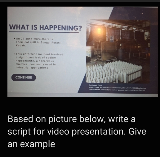 WHAT IS HAPPENING? 
On 27 June 2024,there is 
chemical spill in Sungai Petani, 
Kedah. 
This unfortune incident involved 
a significant leak of sodium 
hypochiorite, a hazardous 
chemical commonly used in 
industrial applications 
CONTINUE 
Based on picture below, write a 
script for video presentation. Give 
an example