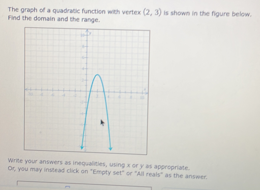 The graph of a quadratic function with vertex (2,3) is shown in the figure below. 
Find the domain and the range. 
Write your answers as inequalities, using x or y as appropriate. 
Or, you may instead click on "Empty set" or "All reals" as the answer.