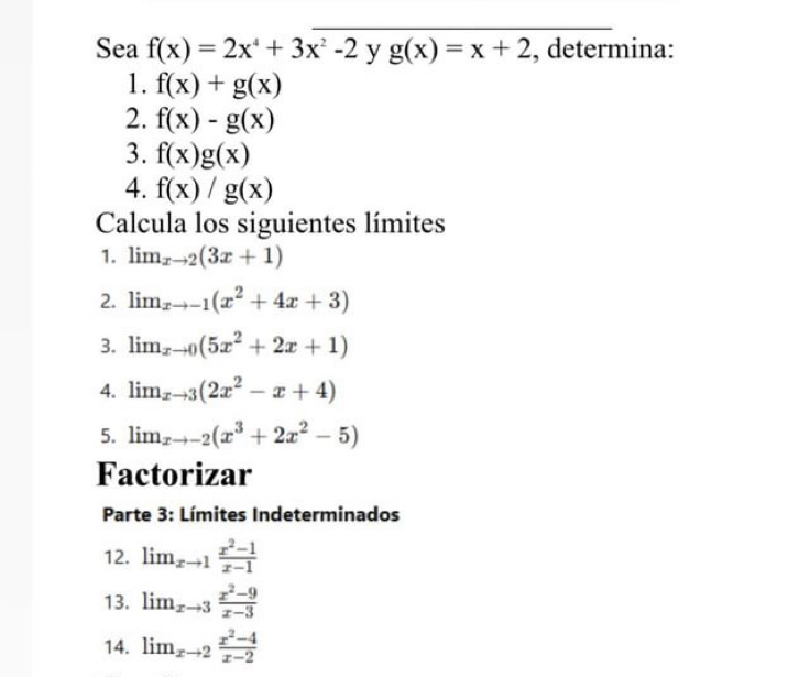 Sea f(x)=2x^4+3x^2-2 y g(x)=x+2 , determina: 
1. f(x)+g(x)
2. f(x)-g(x)
3. f(x)g(x)
4. f(x)/g(x)
Calcula los siguientes límites 
1. lim  underlinexto 2(3x+1)
2. lim  underlinexto -1(x^2+4x+3)
3. lim  underlinexto 0(5x^2+2x+1)
4. lim _xto 3(2x^2-x+4)
5. lim  underlinexto -2(x^3+2x^2-5)
Factorizar 
Parte 3: Límites Indeterminados 
12. lim_xto 1 (x^2-1)/x-1 
13. lim_xto 3 (x^2-9)/x-3 
14. lim_xto 2 (x^2-4)/x-2 