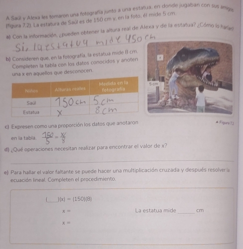 A Saúl y Alexa les tomaron una fotografía junto a una estatua, en donde jugaban con sus amgo 
(figura 7.2). La estatura de Saúl es de 150 cm y, en la foto, él mide 5 cm. 
_ 
a) Con la información, ¿pueden obtener la altura real de Alexa y de la estatua? ¿Cómo lo haran 
b) Consideren que, en la fotografía, la estatua mide 8 cm. 
Completen la tabla con los datos conocidos y anoten 
una x en aquellos que desconocen. 
c) Expresen como una proporción los datos que anotaron 
▲ Figurs 22 
en la tabla. 
d) ¿Qué operaciones necesitan realizar para encontrar el valor de x? 
_ 
e) Para hallar el valor faltante se puede hacer una multiplicación cruzada y después resolver la 
ecuación lineal. Completen el procedimiento. 
_ 
_ )(x)=(150)(8)
x= La estatua mide_ cm
x=