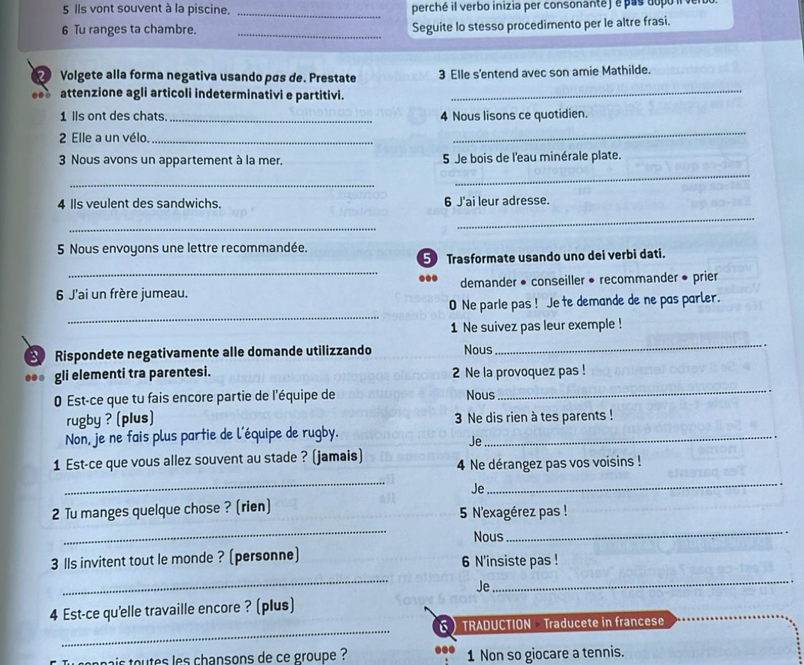 Ils vont souvent à la piscine. _perché il verbo inizia per consonanté ) e pas dopó i vel
6 Tu ranges ta chambre._
Seguite lo stesso procedimento per le altre frasi.
② Volgete alla forma negativa usando pís de. Prestate 3 Elle s'entend avec son amie Mathilde.
attenzione agli articoli indeterminativi e partitivi._
1 lls ont des chats. _4 Nous lisons ce quotidien.
2 Elle a un vélo._
_
3 Nous avons un appartement à la mer. 5 Je bois de l'eau minérale plate.
_
_
4 Ils veulent des sandwichs. 6 J'ai leur adresse.
_
_
5 Nous envoyons une lettre recommandée.
_
5 Trasformate usando uno dei verbi dati.
6 J'ai un frère jumeau. demander • conseiller • recommander • prier
_
0 Ne parle pas ! Je te demande de ne pas parler.
1 Ne suivez pas leur exemple !
Rispondete negativamente alle domande utilizzando Nous
_
.. gli elementi tra parentesi. 2 Ne la provoquez pas !
0 Est-ce que tu fais encore partie de l'équipe de Nous
_
rugby ? (plus) 3 Ne dis rien à tes parents !
Non, je ne fais plus partie de l'équipe de rugby._
Je
1 Est-ce que vous allez souvent au stade ? (jamais)
4 Ne dérangez pas vos voisins !
_
Je
_
2 Tu manges quelque chose ? (rien)
5 N'exagérez pas !
Nous
__
3lls invitent tout le monde ? (personne)
6 N'insiste pas !
_
Je
_
4 Est-ce qu'elle travaille encore ? (plus)
_
6 TRADUCTION  Traducete in francese
nai  otes les chansons de ce groupe ? 1 Non so giocare a tennis.