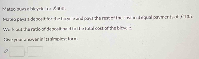 Mateo buys a bicycle for £600. 
Mateo pays a deposit for the bicycle and pays the rest of the cost in 4 equal payments of £135. 
Work out the ratio of deposit paid to the total cost of the bicycle. 
Give your answer in its simplest form.
□ :□