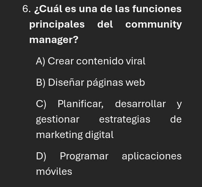 ¿Cuál es una de las funciones
principales del community
manager?
A) Crear contenido viral
B) Diseñar páginas web
C) Planificar, desarrollar y
gestionar estrategias de
marketing digital
D) Programar aplicaciones
móviles