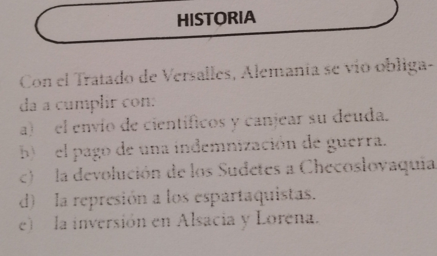 HISTORIA
Con el Tratado de Versalles, Alemanía se vío obliga-
da a cumplir con:
a) el envío de científicos y canjear su deuda.
b) el pago de una indemnización de guerra.
c) la devolución de los Sudetes a Checosloyaquia
d) la represión a los espartaquistas.
e) la inversión en Alsacia y Lorena.