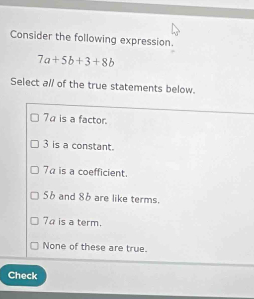 Consider the following expression.
7a+5b+3+8b
Select a// of the true statements below.
7α is a factor.
3 is a constant.
7a is a coefficient.
56 and 86 are like terms.
7a is a term.
None of these are true.
Check