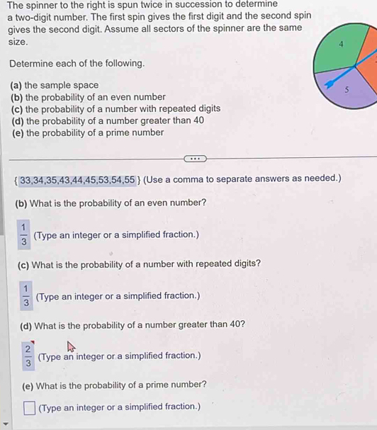 The spinner to the right is spun twice in succession to determine 
a two-digit number. The first spin gives the first digit and the second spin 
gives the second digit. Assume all sectors of the spinner are the same 
size. 
Determine each of the following. 
(a) the sample space 
(b) the probability of an even number 
(c) the probability of a number with repeated digits 
(d) the probability of a number greater than 40
(e) the probability of a prime number
 33,34,35,43,44,45,53,54,55  (Use a comma to separate answers as needed.) 
(b) What is the probability of an even number?
 1/3  (Type an integer or a simplified fraction.) 
(c) What is the probability of a number with repeated digits?
 1/3  (Type an integer or a simplified fraction.) 
(d) What is the probability of a number greater than 40?
 2/3  (Type an integer or a simplified fraction.) 
(e) What is the probability of a prime number? 
(Type an integer or a simplified fraction.)