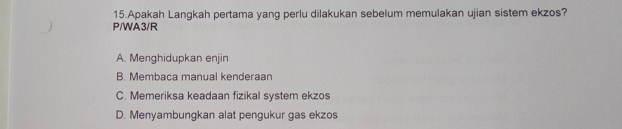 Apakah Langkah pertama yang perlu dilakukan sebelum memulakan ujian sistem ekzos?
P/WA3/R
A. Menghidupkan enjin
B. Membaca manual kenderaan
C. Memeriksa keadaan fizikal system ekzos
D. Menyambungkan alat pengukur gas ekzos