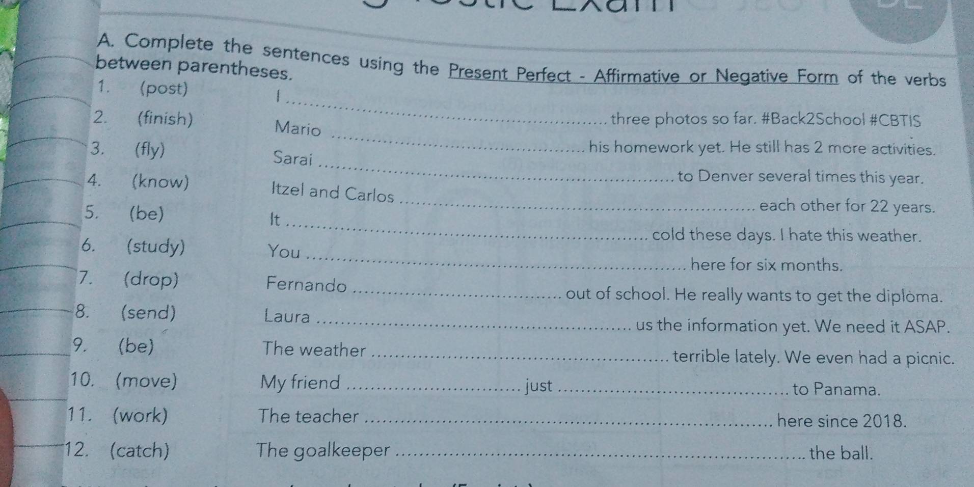 Complete the sentences using the Present Perfect - Affirmative or Negative Form of the verbs 
between parentheses. 
_ 
1. (post) 
_ 
2. (finish) Mario 
three photos so far. #Back2School #CBTIS 
his homework yet. He still has 2 more activities. 
_ 
3. (fly) Sarai 
to Denver several times this year. 
4. (know) Itzel and Carlos 
5. (be) 
_ 
each other for 22 years. 
It_ 
cold these days. I hate this weather. 
_ 
6. (study) You 
here for six months. 
7. (drop) Fernando 
_out of school. He really wants to get the diploma. 
8. (send) Laura 
_us the information yet. We need it ASAP. 
9. (be) The weather _terrible lately. We even had a picnic. 
10. (move) My friend_ just _to Panama. 
11. (work) The teacher _here since 2018. 
12. (catch) The goalkeeper _the ball.