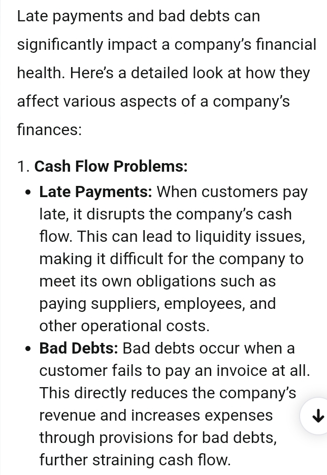 Late payments and bad debts can 
significantly impact a company’s financial 
health. Here's a detailed look at how they 
affect various aspects of a company’s 
finances: 
1. Cash Flow Problems: 
Late Payments: When customers pay 
late, it disrupts the company’s cash 
flow. This can lead to liquidity issues, 
making it difficult for the company to 
meet its own obligations such as 
paying suppliers, employees, and 
other operational costs. 
Bad Debts: Bad debts occur when a 
customer fails to pay an invoice at all. 
This directly reduces the company's 
revenue and increases expenses 
through provisions for bad debts, 
further straining cash flow.