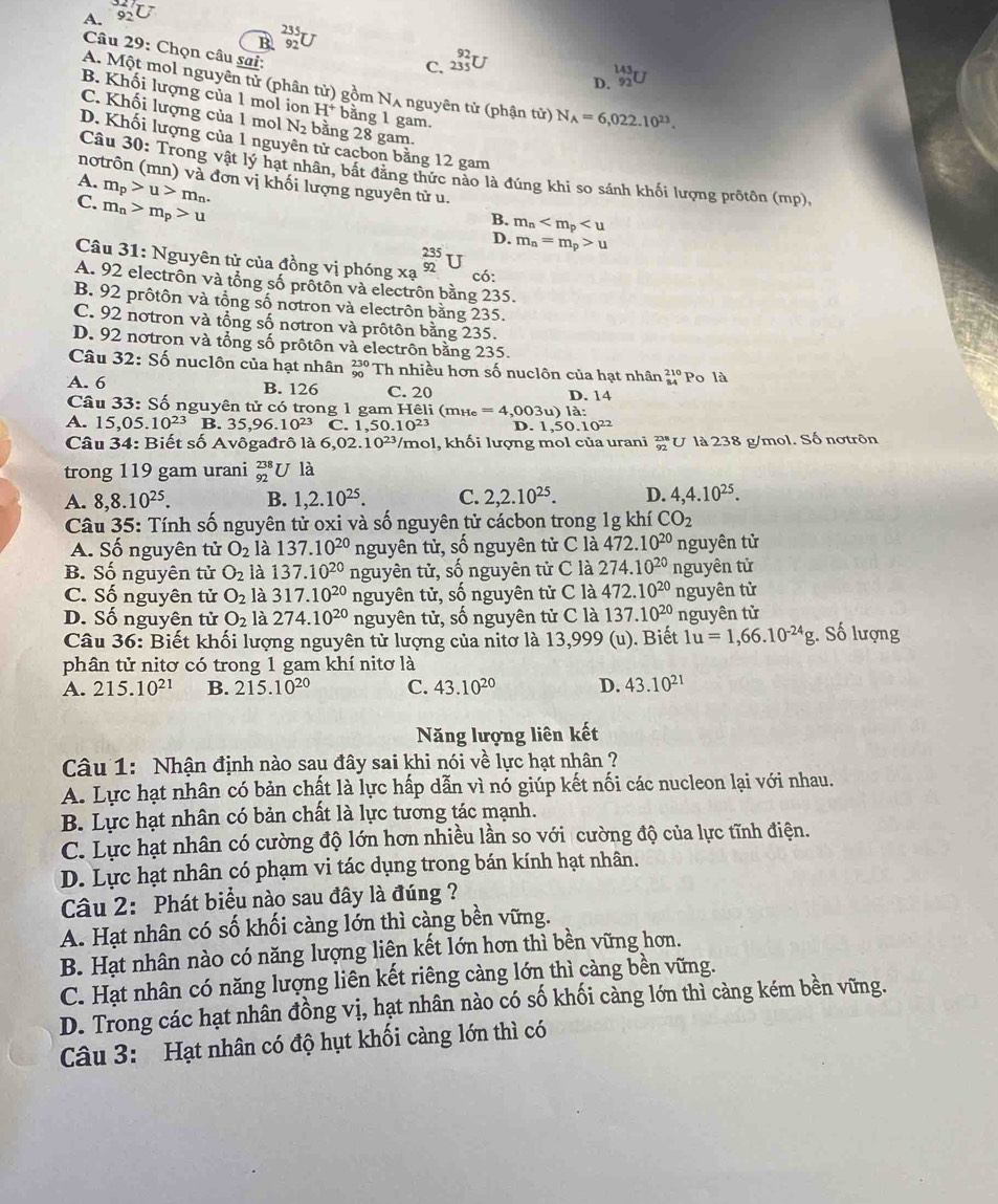 A. ∠ U
B. beginarrayr 235 92endarray
Câu 29: Chọn câu sai:
C. beginarrayr 92 235 endarray
143
D. 92
A. Một mol nguyên tử (phân tử) gồm Nʌ nguyên tử (phận tử) N_A=6,022.10^(23).
B. Khối lượng của 1 mol ion H^+ bằng 1 gam.
C. Khối lượng của 1 mol N_2 bằng 28 gam.
D. Khối lượng của 1 nguyên tử cacbon bằng 12 gam
Câu 3 : Trong vật lý hạt nhân, bắt đăng thức nào là đúng khi so sánh khối lượng prôtôn (mp),
notrôn (mn) và đơn vị khối lượng nguyên từ u.
A. m_p>u>m_n.
C. m_n>m_p>u
B. m_n
D. m_n=m_p>u
Câu 31: Nguyên tử của đồng vị phóng xạ _(92)^(235)U
có:
A. 92 electrôn và tổng số prốtôn và electrôn bằng 235.
B. 92 prôtôn và tổng số notron và electrôn bằng 235.
C. 92 notron và tổng số nơtron và prôtôn bằng 235.
D. 92 notron và tổng số prôtôn và electrôn bằng 235.
Câu 32:Shat o ổ nuclôn của hạt nhân beginarrayr 230 90endarray Th nhiều hơn số nuclôn của hạt nhân beginarrayr 210 84endarray Po là
A. 6 B. 126 C. 20 D. 14
Câu 3 3: Số nguyên tử có trong 1 gam Hêli (=
A. 15,05.10^(23) B. 35,96.10^(23) C 1,50.10^(23) n i _e=4,003u)11a;
D. 1,50.10^(22)
Câu 34: Biết số Avôgađrô là 6,0 2.10^(23) /mol, khối lượng mol của urani beginarrayr 238 92endarray U là 238 g/mol. Số nơtrôn
trong 119 gam urani beginarrayr 238 92endarray U là
A. 8,8.10^(25). B. 1,2.10^(25). C. 2,2.10^(25). D. 4,4.10^(25).
Câu 35: Tính số nguyên tử oxi và số nguyên tử cácbon trong 1g khí CO_2
A. Số nguyên tử O_2 là 137.10^(20) nguyên tử, số nguyên tử C là 472.10^(20) nguyên tử
B. Số nguyên tử O_2 là 137.10^(20) nguyên tử, số nguyên tử C là 274.10^(20) nguyên tử
C. Số nguyên tử O_2 là 317.10^(20) nguyên tử, số nguyên tử C là 472.10^(20) nguyên từ
D. Số nguyên tử O_2 là 274.10^(20) nguyên tử, số nguyên tử C là 137.10^(20) nguyên tử
Câu 36: Biết khối lượng nguyên tử lượng của nitơ là 13,999 (u). Biết 1u=1,66.10^(-24)g;. Số lượng
phân tử nitơ có trong 1 gam khí nitơ là
A. 215.10^(21) B. 215.10^(20) C. 43.10^(20) D. 43.10^(21)
Năng lượng liên kết
Câu 1: Nhận định nào sau đây sai khi nói về lực hạt nhân ?
A. Lực hạt nhân có bản chất là lực hấp dẫn vì nó giúp kết nối các nucleon lại với nhau.
B. Lực hạt nhân có bản chất là lực tương tác mạnh.
C. Lực hạt nhân có cường độ lớn hơn nhiều lần so với cường độ của lực tĩnh điện.
D. Lực hạt nhân có phạm vi tác dụng trong bán kính hạt nhân.
Câu 2: Phát biểu nào sau đây là đúng ?
A. Hạt nhân có số khối càng lớn thì càng bền vững.
B. Hạt nhân nào có năng lượng liên kết lớn hơn thì bền vững hơn.
C. Hạt nhân có năng lượng liên kết riêng càng lớn thì càng bền vững.
D. Trong các hạt nhân đồng vị, hạt nhân nào có số khối càng lớn thì càng kém bền vững.
Câu 3: Hạt nhân có độ hụt khối càng lớn thì có