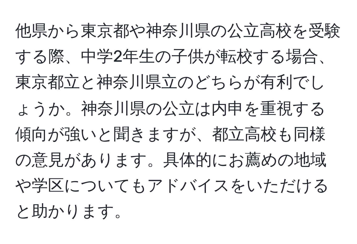 他県から東京都や神奈川県の公立高校を受験する際、中学2年生の子供が転校する場合、東京都立と神奈川県立のどちらが有利でしょうか。神奈川県の公立は内申を重視する傾向が強いと聞きますが、都立高校も同様の意見があります。具体的にお薦めの地域や学区についてもアドバイスをいただけると助かります。