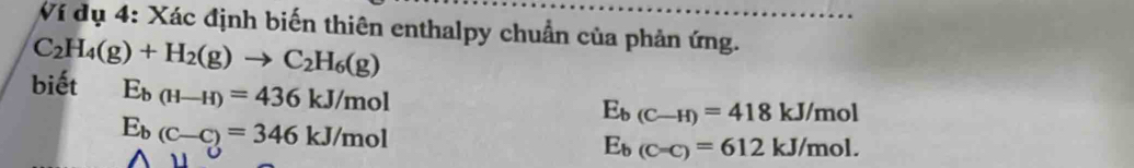 Ví dụ 4: Xác định biến thiên enthalpy chuẩn của phản ứng.
C_2H_4(g)+H_2(g)to C_2H_6(g)
biết E_b(H-H)=436kJ/mol
E_b(C-C)=346kJ/mol
E_b(C-H)=418kJ/mol
E_b(C=C)=612kJ/mol.