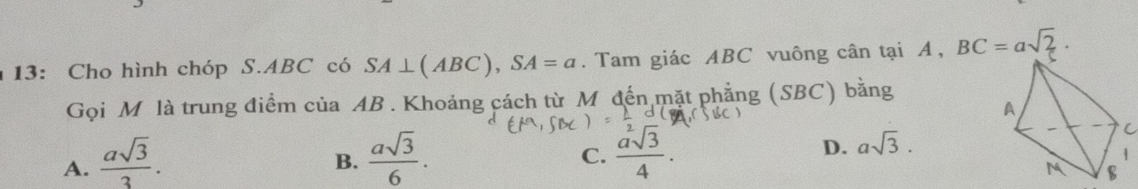 13: Cho hình chóp S. ABC có SA⊥ (ABC), SA=a. Tam giác ABC vuông cân tại A, BC=asqrt(2). 
Gọi M là trung điểm của AB. Khoảng cách từ M đến mặt phẳng (SBC) bằng
A.  asqrt(3)/3 .
B.  asqrt(3)/6 .
C.  asqrt[2](3)/4 .
D. asqrt(3).