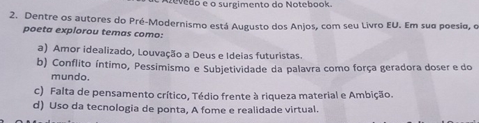 evedo e o surgimento do Notebook.
2. Dentre os autores do Pré-Modernismo está Augusto dos Anjos, com seu Livro EU. Em sua poesia, o
poeta explorou temas como:
a) Amor idealizado, Louvação a Deus e Ideias futuristas.
b) Conflito íntimo, Pessimismo e Subjetividade da palavra como força geradora doser e do
mundo.
c) Falta de pensamento crítico, Tédio frente à riqueza material e Ambição.
d) Uso da tecnologia de ponta, A fome e realidade virtual.