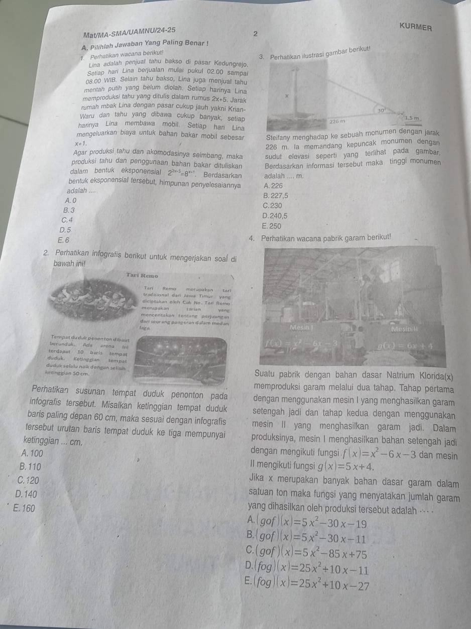 Mat/MA-SMA/UAMNU/24-25
KURMER
2
A. Pilihlah Jawaban Yang Paling Benar !
1. Perhatikan wacana berikut!
3. Perhatikan ilustrasi gambar berikut!
Lina adalah penjual tahu bakso di päsar Kedungrejo.
Setiap hari Lina berjualan mulai pukul 02.00 sampai
08.00 WIB. Selain tahu bakso, Lina juga menjual tahu
mentah putih yang belum diolah. Setiap harinya Lina
memproduksi tahu yang ditulis dalam rumus 2x+5 5. Jarak
rumah mbak Lina dengan pasar cukup jauh yakni Krian- 30° 1,5 m
Waru dan tahu yang dibawa cukup banyak, setiap
226 m
harinya Lina membawa mobil. Setiap hari Lina
mengeluarkan biaya untuk bahan bakar mobil sebesar Steifany menghadap ke sebuah monumen dengan jarak
x+1
226 m. la memandang kepuncak monumen dengan
Agar produksi tahu dan akomodasinya seimbang, maka sudut elevasi seperti yang terlihat pada gambar.
produksi tahu dan penggunaan bahan bakar dituliskan Berdasarkan informasi tersebut maka tinggi monumen
dalam bentuk eksponensial 2^(2x+5)=8^(x+3) Berdasarkan adalah .... m.
bentuk eksponensial tersebut, himpunan penyelesaiannya A. 226
adalah . B. 227,5
A. 0 C.230
B. 3
C. 4 D.240,5
D.5 E. 250
E. 6 4. Perhatikan wacana pabrik garam berikut!
2. Perhatikan infografis berikut untuk mengerjakan soal di
bawah ini!
Tari Remo
Tari Remo meruoakan tari
tradisional dari Jawa Timur yan
diciotakan olệh Cal No. Tari Remo
merupakan yāng
menceritakan tentang perjuangan
đari seor ang pangeran dalam medan
lago.
Tempat dudui  penonton dibuat
berundak. Ada arena in)
terdapat 10 baris tempat
duduk. Ketinggian tempat
duduk selalu nalk dengan selisin 
ketinggian 50 cm. Suatu pabrik dengan bahan dasar Natrium Klorida(x)
memproduksi garam melalui dua tahap. Tahap pertama
Perhatikan susunan tempat duduk penonton pada dengan menggunakan mesin I yang menghasilkan garam
infografis tersebut. Misalkan ketinggian tempat duduk setengah jadi dan tahap kedua dengan menggunakan
baris paling depan 60 cm, maka sesuaì dengan infografis mesin Il yang menghasilkan garam jadi. Dalam
tersebut urutan baris tempat duduk ke tiga mempunyai produksinya, mesin I menghasilkan bahan setengah jadi
ketinggian ... cm. dengan mengikuti fungsi
A. 100 f(x)=x^2-6x-3 dan mesin
B. 110 II mengikuti fungsi g(x)=5x+4.
C. 120
Jika x merupakan banyak bahan dasar garam dalam
D. 140
satuan ton maka fungsi yang menyatakan jumlah garam
E. 160 yang dihasilkan oleh produksi tersebut adalah .- -
A. (gof)(x)=5x^2-30x-19
B. (gof)(x)=5x^2-30x-11
C. (gof)(x)=5x^2-85x+75
D. fog)(x)=25x^2+10x-11
E. fog)(x)=25x^2+10x-27