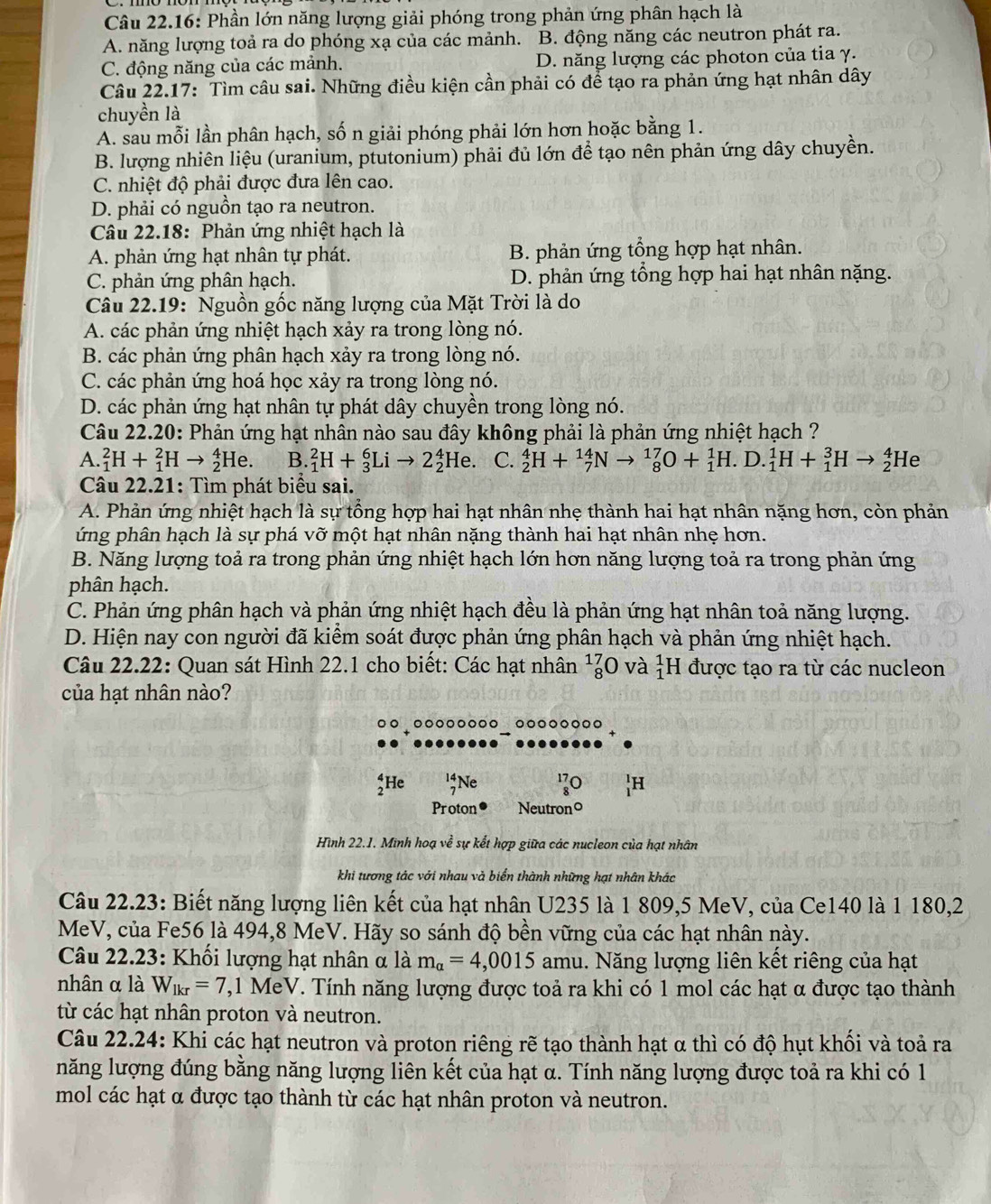 Câu 22.16: Phần lớn năng lượng giải phóng trong phản ứng phân hạch là
A. năng lượng toả ra do phóng xạ của các mảnh. B. động năng các neutron phát ra.
C. động năng của các mảnh. D. năng lượng các photon của tia γ.
Câu 22.17: Tìm câu sai. Những điều kiện cần phải có để tạo ra phản ứng hạt nhân dây
chuyền là
A. sau mỗi lần phân hạch, số n giải phóng phải lớn hơn hoặc bằng 1.
B. lượng nhiên liệu (uranium, ptutonium) phải đủ lớn để tạo nên phản ứng dây chuyền.
C. nhiệt độ phải được đưa lên cao.
D. phải có nguồn tạo ra neutron.
Câu 22.18: Phản ứng nhiệt hạch là
A. phản ứng hạt nhân tự phát. B. phản ứng tổng hợp hạt nhân.
C. phản ứng phân hạch. D. phản ứng tổng hợp hai hạt nhân nặng.
Câu 22.19: Nguồn gốc năng lượng của Mặt Trời là do
A. các phản ứng nhiệt hạch xảy ra trong lòng nó.
B. các phản ứng phân hạch xảy ra trong lòng nó.
C. các phản ứng hoá học xảy ra trong lòng nó.
D. các phản ứng hạt nhân tự phát dây chuyền trong lòng nó.
Câu 22.20: Phản ứng hạt nhân nào sau đây không phải là phản ứng nhiệt hạch ?
A. _1^(2H+_1^2Hto _2^4He. B. _1^2H+_3^6Lito 2_2^4He. C. _2^4H+_7^(14)Nto _8^(17)O+_1^1H. D. _1^1H+_1^3Hto _2^4 He
Câu 22.21: Tìm phát biểu sai.
A. Phản ứng nhiệt hạch là sự tổng hợp hai hạt nhân nhẹ thành hai hạt nhân nặng hơn, còn phản
ứng phân hạch là sự phá vỡ một hạt nhân nặng thành hai hạt nhân nhẹ hơn.
B. Năng lượng toả ra trong phản ứng nhiệt hạch lớn hơn năng lượng toả ra trong phản ứng
phân hạch.
C. Phản ứng phân hạch và phản ứng nhiệt hạch đều là phản ứng hạt nhân toả năng lượng.
D. Hiện nay con người đã kiểm soát được phản ứng phân hạch và phản ứng nhiệt hạch.
Câu 22.22: Quan sát Hình 22.1 cho biết: Các hạt nhân _8^(17)O ) và _1^1I H được tạo ra từ các nucleon
của hạt nhân nào?
5He 15 Ne 170)H
Proton● Neutrono
Hình 22.1. Minh hoạ về sự kết hợp giữa các nucleon của hạt nhân
khi tương tác với nhau và biển thành những hạt nhân khác
Câu 22.23: Biết năng lượng liên kết của hạt nhân U235 là 1 809,5 MeV, của Ce140 là 1 180,2
MeV, của Fe56 là 494,8 MeV. Hãy so sánh độ bền vững của các hạt nhân này.
Câu 22.23: Khối lượng hạt nhân α là m_alpha =4,0015 amu. Năng lượng liên kết riêng của hạt
nhân α là W_lkr=7 1,1 MeV. Tính năng lượng được toả ra khi có 1 mol các hạt α được tạo thành
từ các hạt nhân proton và neutron.
Câu 22.24: Khi các hạt neutron và proton riêng rẽ tạo thành hạt α thì có độ hụt khổi và toả ra
năng lượng đúng bằng năng lượng liên kết của hạt α. Tính năng lượng được toả ra khi có 1
mol các hạt α được tạo thành từ các hạt nhân proton và neutron.