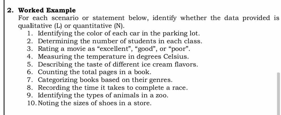 Worked Example 
For each scenario or statement below, identify whether the data provided is 
qualitative (L) or quantitative (N). 
1. Identifying the color of each car in the parking lot. 
2. Determining the number of students in each class. 
3. Rating a movie as “excellent”, “good”, or “poor”. 
4. Measuring the temperature in degrees Celsius. 
5. Describing the taste of different ice cream flavors. 
6. Counting the total pages in a book. 
7. Categorizing books based on their genres. 
8. Recording the time it takes to complete a race. 
9. Identifying the types of animals in a zoo. 
10. Noting the sizes of shoes in a store.