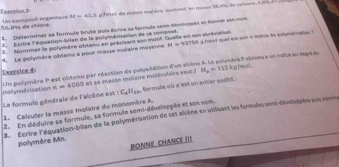 Un composé organique M=62,5 g f mol de masse molaire contient en masse 38,4% de carbone, 4,8% d'hydro g e
56,8% de chlore. 
1. Déterminer sa formule brute puis écrire sa formule semi-développée et donner son nom. 
2, Ecrire l'équation-bilan de la polymérisation de ce composé. 
3. Nommer le polymère obtenu en précisant son motif. Quelle est son abréviation. 
4. Le polymère obtenu a pour masse molaire moyenne M=93750g/mol ol quel est son π índice de polymérisation ? 
tenu a un indice ou degré de 
Exercice 4: 
Un polymère P est obtenu par réaction de polyaddition d'un alcène 
polymérisation n=4000 et sa masse molaire moléculaire vaut / M_p=112kg/mol. 
La formule générale de l'alcène est : C_xH_2x , formule où x est un entier positif. 
1. Calculer la masse molaire du monomère A. 
2. En déduire sa formule, sa formule semi-développée et son nom. 
3. Ecrire l'équation-bilan de la polymérisation de cet alcène en utilisant les formules semi-développées puis nomm 
polymère Mn. 
BONNE CHANCE !!!