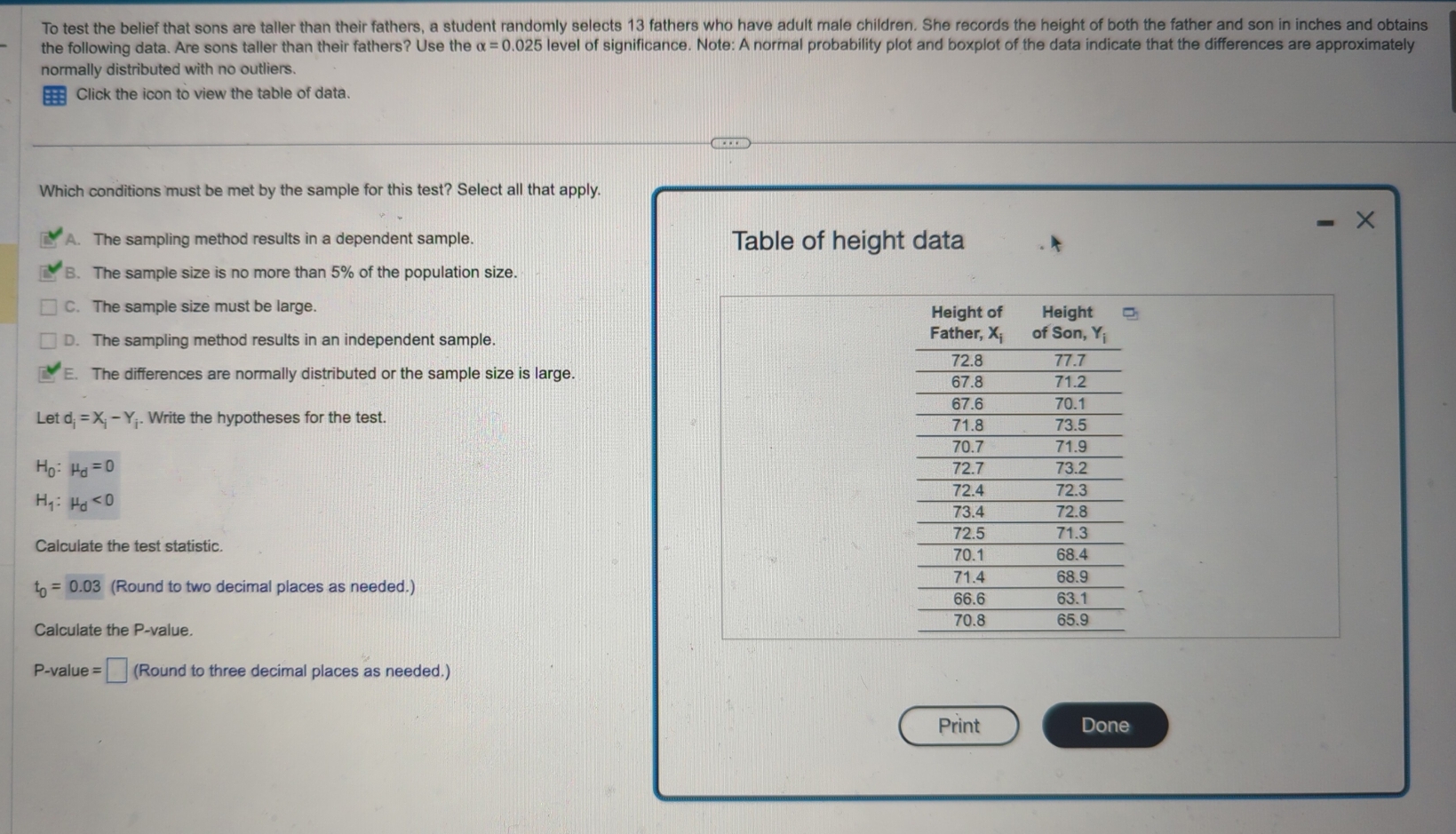 To test the belief that sons are taller than their fathers, a student randomly selects 13 fathers who have adult male children. She records the height of both the father and son in inches and obtains
the following data. Are sons taller than their fathers? Use the alpha =0.025 level of significance. Note: A normal probability plot and boxplot of the data indicate that the differences are approximately
normally distributed with no outliers.
Click the icon to view the table of data.
Which conditions must be met by the sample for this test? Select all that apply.
X
A. The sampling method results in a dependent sample. Table of height data
B. The sample size is no more than 5% of the population size.
C. The sample size must be large.
D. The sampling method results in an independent sample.
E. The differences are normally distributed or the sample size is large. 
Let d_i=X_i-Y. Write the hypotheses for the test.
H_0:mu _d=0
H_1:mu _d<0</tex>
Calculate the test statistic.
t_0=0.03 (Round to two decimal places as needed.)
Calculate the P-value. 
P-value =□ (Round to three decimal places as needed.)
Print Done