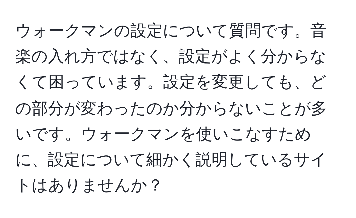 ウォークマンの設定について質問です。音楽の入れ方ではなく、設定がよく分からなくて困っています。設定を変更しても、どの部分が変わったのか分からないことが多いです。ウォークマンを使いこなすために、設定について細かく説明しているサイトはありませんか？