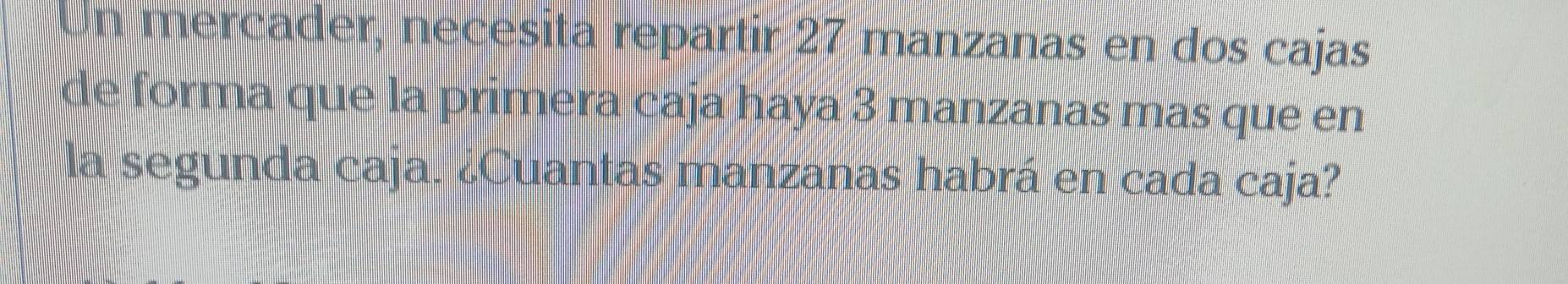 Un mercader, necesita repartir 27 manzanas en dos cajas 
de forma que la primera caja haya 3 manzanas mas que en 
la segunda caja. ¿Cuantas manzanas habrá en cada caja?