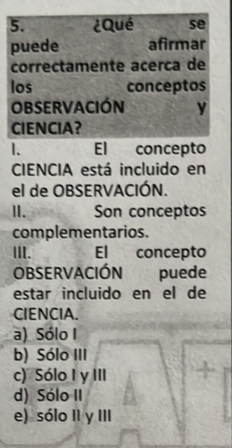 ¿Qué se
puede afirmar
correctamente acerca de
los conceptos
OBSERVACIÓN y
CIENCIA?
1. El concepto
CIENCIA está incluido en
el de OBSERVACIÓN.
I. Son conceptos
complementarios.
III. El concepto
OBSERVACIÓN puede
estar incluido en el de
CIENCIA.
a) Sólo I
b) Sólo III
c) Sólo I y III
d) Sólo II
e) sólo II y III