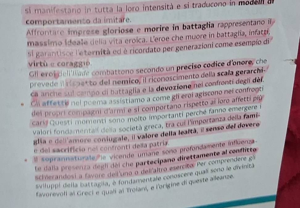 sí manifestano in tutta la loro intensità e si traducono in modelli d 
comportamento da imitare. 
Affrontare imprese gloriose e morire in battaglia rappresentano il 
massimo ideale della vita eroica. L'eroe che muore in battaglia, infatti, 
si garantisce l'eternità ed è ricordato per generazioni come esempio di 
virtú e coraggã 
Gli eroi dell'llíade combattono secondo un preciso codice d'onore, che 
prevede il rispecto del nemico, il riconoscimento della scala gerarchi- 
ca anche sul campo di battaglia e la devozione nei confronti degli dèi. 
Gli affette nel poema assistiamo a come gli eroi agiscono nei confronti 
dei propri compagni d'armi e si comportano rispetto ai loro affetti più 
cari Questi momenti sono molto importanti perché fanno emergere i 
valori fondamentalí delia società greca, tra cui l'importanza della fami 
glia e dell'amore coniugale, il valore della lealtà, il senso del dovere 
e del sacrificio nei confronti della patría. 
Il seprannaturate le vicende umane sono profondamente influenza 
Ee dalla presenza degli déi che partecipano direttamente al conflitto 
schierandosi a favore deil'uno o dell'altro esercito. Per comprendere gle 
sviluppi della battaglia, è fondamentale conoscere quali sono le divinità 
favorevoli ai Greci e quali ai Troiani, e l'origine di queste alleanze