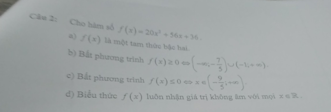 Cho hàm số f(x)=20x^2+56x+36.
a) f(x) là một tam thức bậc hai.
b) Bất phương trình f(x)≥ 0Leftrightarrow (-∈fty ;- 7/5 )∪ (-1;+∈fty ).
c) Bất phương trình f(x)≤ 0Leftrightarrow x∈ (- 9/5 ;+∈fty ).
d) Biểu thức f(x) luôn nhận giá trị không âm với mọi x∈ R.