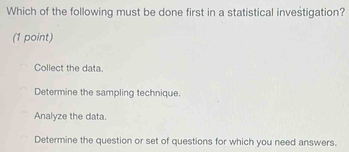 Which of the following must be done first in a statistical investigation?
(1 point)
Collect the data.
Determine the sampling technique.
Analyze the data.
Determine the question or set of questions for which you need answers.