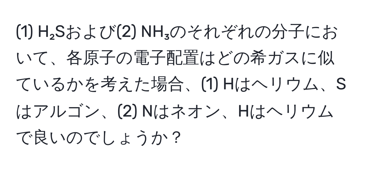 (1) H₂Sおよび(2) NH₃のそれぞれの分子において、各原子の電子配置はどの希ガスに似ているかを考えた場合、(1) Hはヘリウム、Sはアルゴン、(2) Nはネオン、Hはヘリウムで良いのでしょうか？