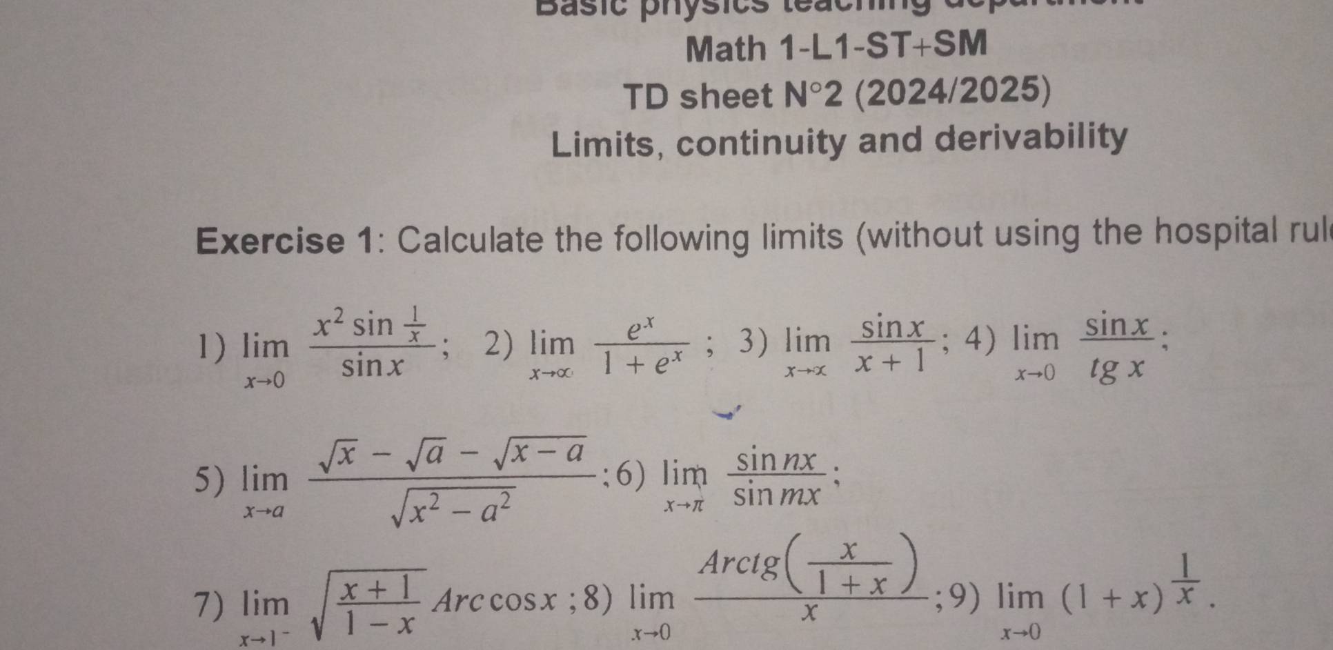 Basic physics teaching de 
Math 1-L1-ST+SM 
TD sheet N°2 (2024/2025) 
Limits, continuity and derivability 
Exercise 1: Calculate the following limits (without using the hospital rul 
1) limlimits _xto 0frac x^2sin  1/x sin x : 2) limlimits _xto ∈fty  e^x/1+e^x ; 3) limlimits _xto x sin x/x+1 ;4)limlimits _xto 0 sin x/tgx ; 
5) limlimits _xto a (sqrt(x)-sqrt(a)-sqrt(x-a))/sqrt(x^2-a^2) ;6) limlimits _xto π  sin nx/sin mx ; 
7) limlimits _xto 1^-sqrt(frac x+1)1-xArccos x;8)limlimits _xto 0frac Arcig( x/1+x )x;9)limlimits _xto 0(1+x)^ 1/x .