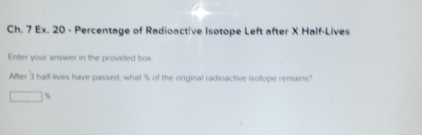 Ch. 7 Ex. 20 - Percentage of Radioactive Isotope Left after X Half-Lives 
Enter your answer in the provided box. 
After 3 half-lives have passed, what % of the original radioactive isotope remains?
□ %