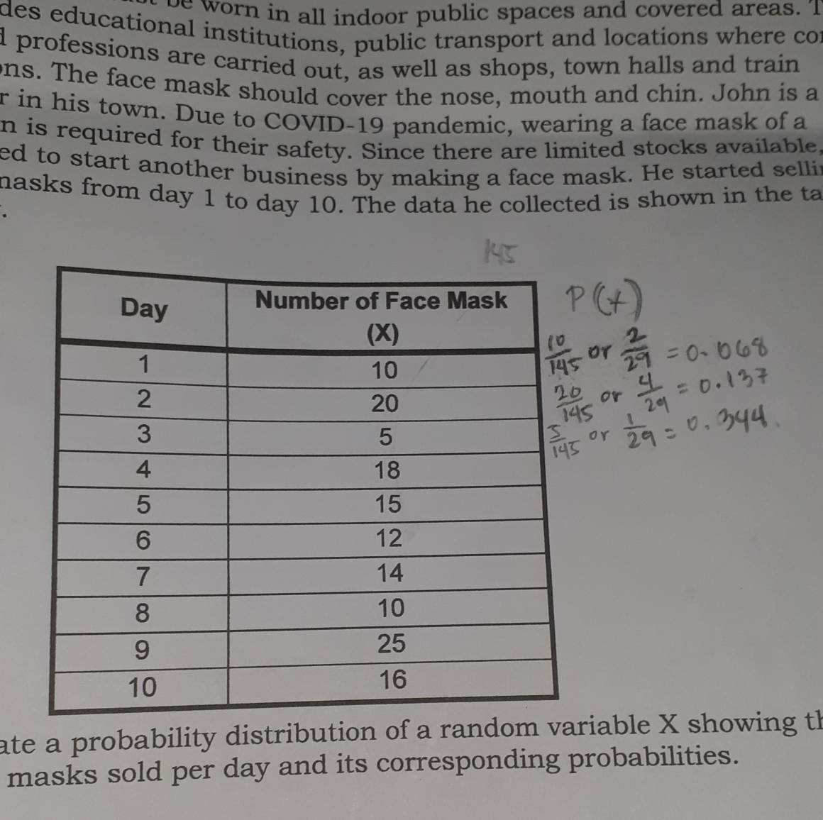 be worn in all indoor public spaces and covered areas. 'I 
des educational institutions, public transport and locations where cor 
d professions are carried out, as well as shops, town halls and train 
ons. The face mask should cover the nose, mouth and chin. John is a 
r in his town. Due to COVID-19 pandemic, wearing a face mask of a 
n is required for their safety. Since there are limited stocks available, 
ed to start another business by making a face mask. He started sellir 
masks from day 1 to day 10. The data he collected is shown in the ta 
ate a probability distribution of a iable X showing th 
masks sold per day and its corresponding probabilities.
