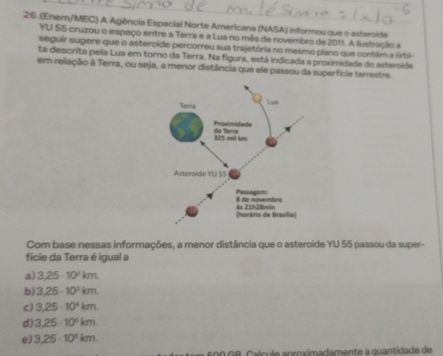 (Enem/MEC) A Agência Espacial Norte Americana (NASA) informou que o asteroide
YU 55 cruzou o espaço entre a Terra e a Lua no mês de novembro de 2011. A ilustração a
seguir sugere que o asteroide percorreu sua trajetória no mesmo plano que contém a órbi-
ta descrita pela Lua em torno da Terra. Na figura, está indicada a proximidade do asteroide
em relação à Terra, ou seja, a menor distância que ele passou da superfície terrestre.
Com base nessas informações, a menor distância que o asteroide YU 55 passou da super-
fície da Terra é igual a
a) 3,25· 10^2km.
b) 3,25· 10^9km.
c) 3,25· 10^4km.
d) 3,25· 10^6km.
e) 3,25· 10^6km.
500 GB. Calcule aproximadamente a quantidade de