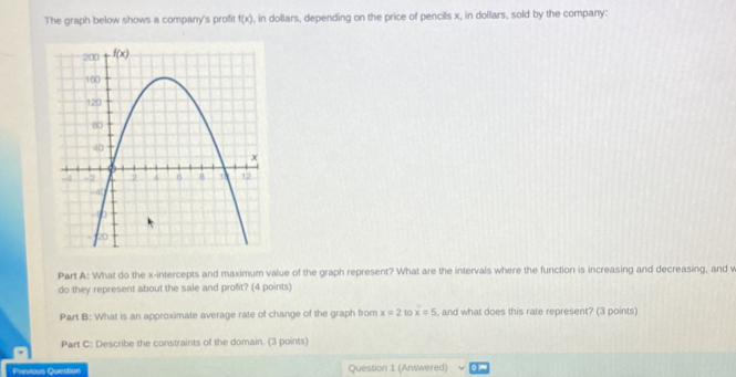 The graph below shows a company's proft f(x) , in dollars, depending on the price of pencils x, in dollars, sold by the company:
Part A: What do the x-intercepts and maximum value of the graph represent? What are the intervals where the function is increasing and decreasing, and what
do they represent about the sale and profit? (4 points)
Part B: What is an approximate average rate of change of the graph from x=2 40 x=5 , and what does this rate represent? (3 points)
Part C: Describe the constraints of the domain. (3 points)